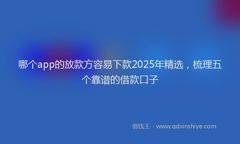 哪个app的放款方容易下款2025年精选，梳理五个靠谱的借款口子
