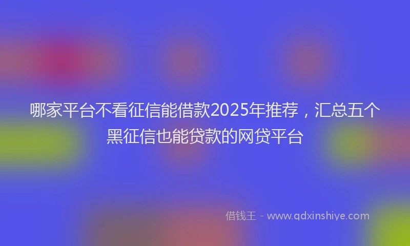 哪家平台不看征信能借款2025年推荐，汇总五个黑征信也能贷款的网贷平台