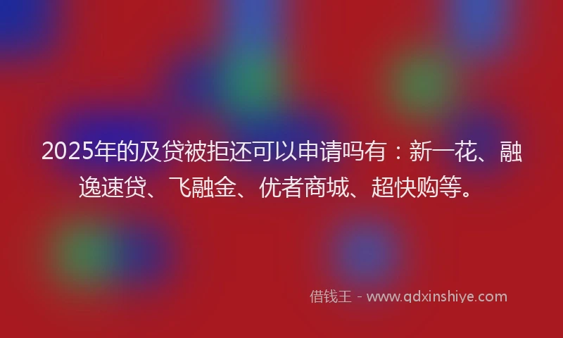 2025年的及贷被拒还可以申请吗有：新一花、融逸速贷、飞融金、优者商城、超快购等。