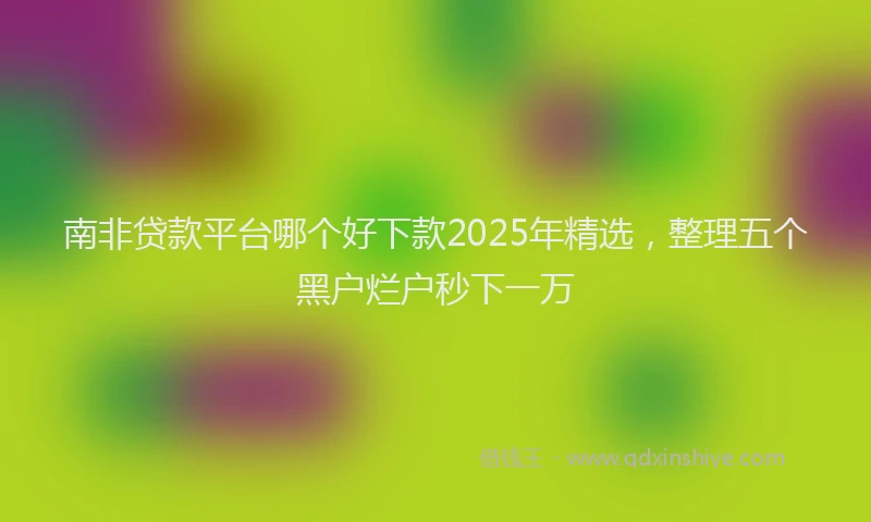 南非贷款平台哪个好下款2025年精选，整理五个黑户烂户秒下一万