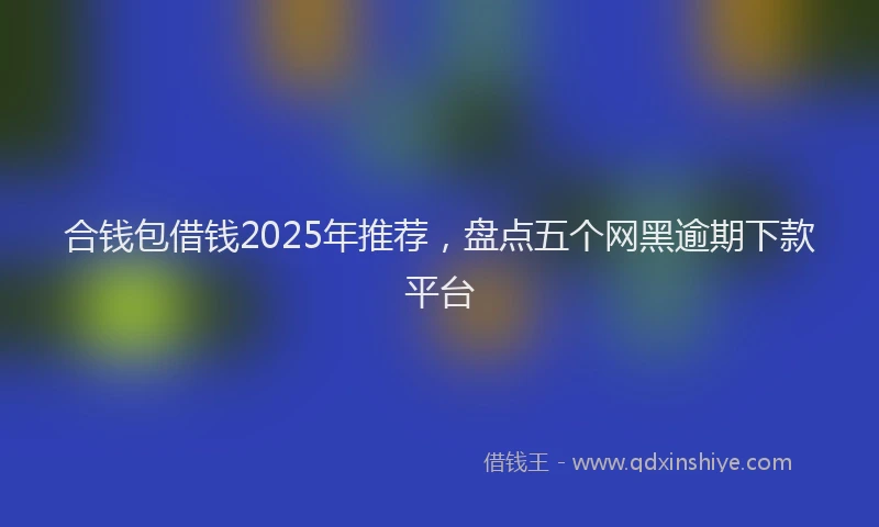 合钱包借钱2025年推荐，盘点五个网黑逾期下款平台