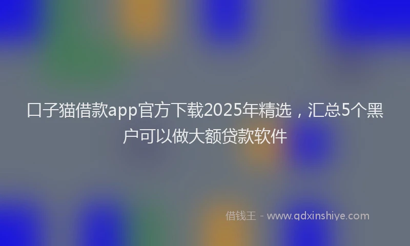 口子猫借款app官方下载2025年精选，汇总5个黑户可以做大额贷款软件