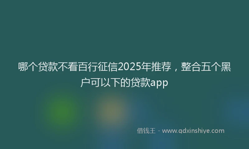 哪个贷款不看百行征信2025年推荐，整合五个黑户可以下的贷款app