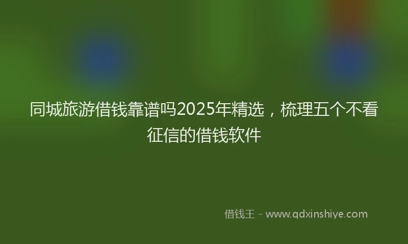 同城旅游借钱靠谱吗2025年精选，梳理五个不看征信的借钱软件