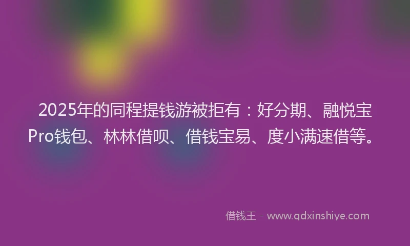 2025年的同程提钱游被拒有：好分期、融悦宝Pro钱包、林林借呗、借钱宝易、度小满速借等。