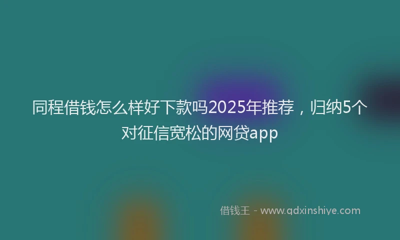 同程借钱怎么样好下款吗2025年推荐，归纳5个对征信宽松的网贷app