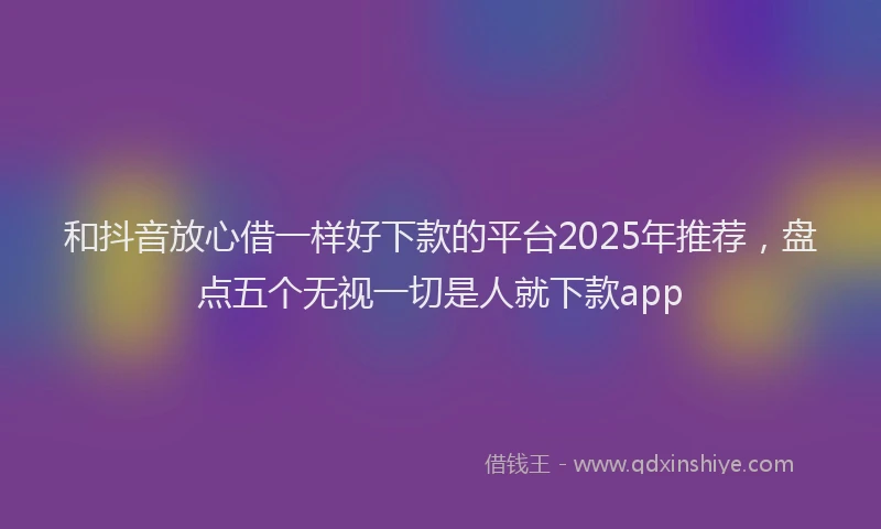 和抖音放心借一样好下款的平台2025年推荐，盘点五个无视一切是人就下款app