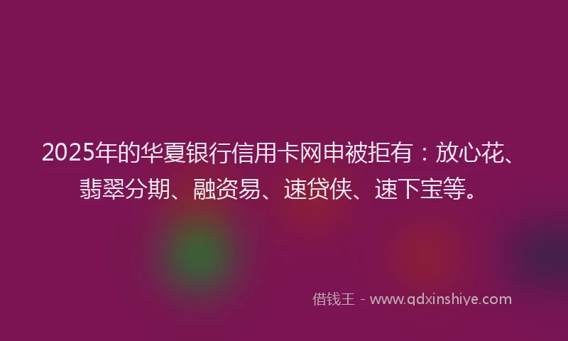 2025年的华夏银行信用卡网申被拒有：放心花、翡翠分期、融资易、速贷侠、速下宝等。