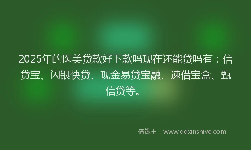 2025年的医美贷款好下款吗现在还能贷吗有：信贷宝、闪银快贷、现金易贷宝融、速借宝盒、甄信贷等。
