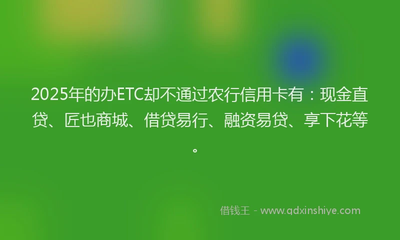 2025年的办ETC却不通过农行信用卡有：现金直贷、匠也商城、借贷易行、融资易贷、享下花等。