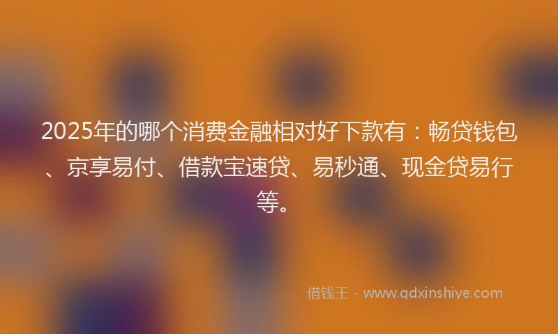 2025年的哪个消费金融相对好下款有：畅贷钱包、京享易付、借款宝速贷、易秒通、现金贷易行等。