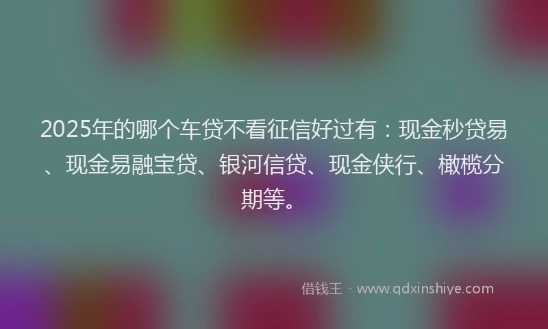 2025年的哪个车贷不看征信好过有：现金秒贷易、现金易融宝贷、银河信贷、现金侠行、橄榄分期等。