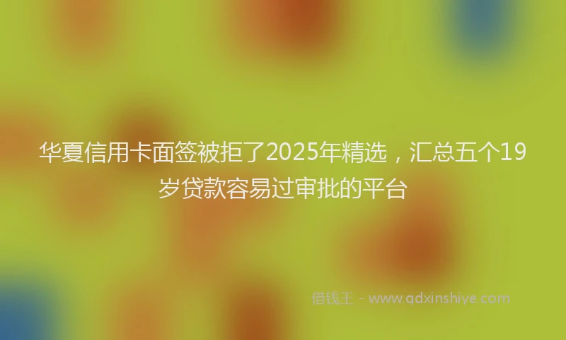 华夏信用卡面签被拒了2025年精选，汇总五个19岁贷款容易过审批的平台