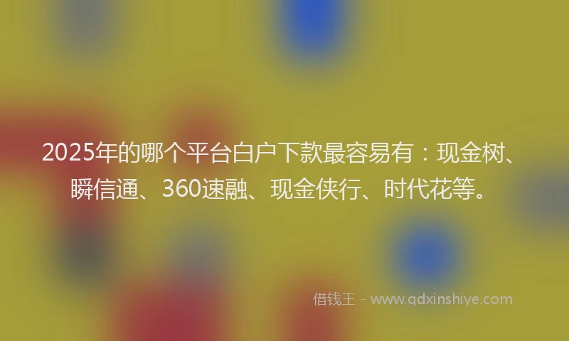 2025年的哪个平台白户下款最容易有：现金树、瞬信通、360速融、现金侠行、时代花等。