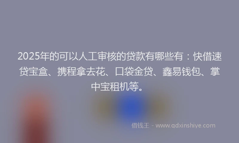 2025年的可以人工审核的贷款有哪些有：快借速贷宝盒、携程拿去花、口袋金贷、鑫易钱包、掌中宝租机等。