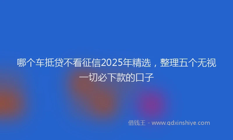 哪个车抵贷不看征信2025年精选，整理五个无视一切必下款的口子