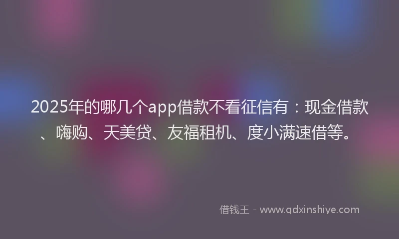 2025年的哪几个app借款不看征信有：现金借款、嗨购、天美贷、友福租机、度小满速借等。