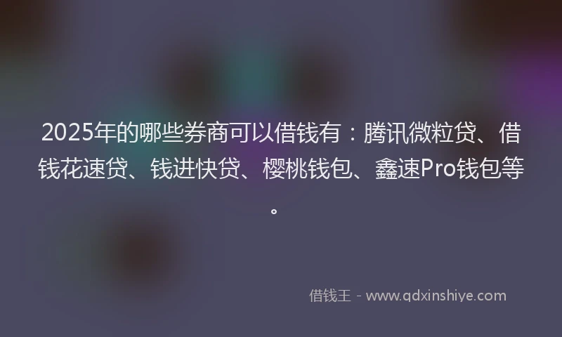 2025年的哪些券商可以借钱有：腾讯微粒贷、借钱花速贷、钱进快贷、樱桃钱包、鑫速Pro钱包等。