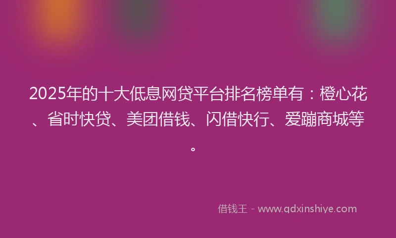 2025年的十大低息网贷平台排名榜单有：橙心花、省时快贷、美团借钱、闪借快行、爱蹦商城等。