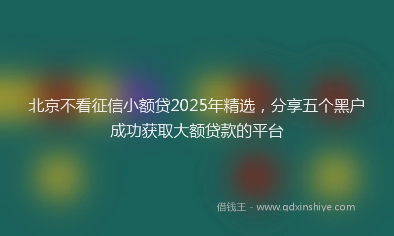 北京不看征信小额贷2025年精选，分享五个黑户成功获取大额贷款的平台