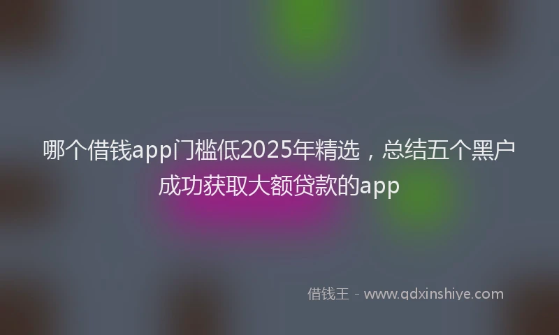 哪个借钱app门槛低2025年精选，总结五个黑户成功获取大额贷款的app