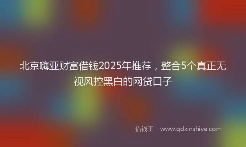 北京嗨亚财富借钱2025年推荐，整合5个真正无视风控黑白的网贷口子