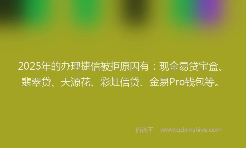 2025年的办理捷信被拒原因有：现金易贷宝盒、翡翠贷、天源花、彩虹信贷、金易Pro钱包等。