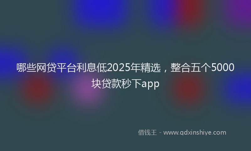 哪些网贷平台利息低2025年精选，整合五个5000块贷款秒下app