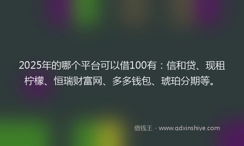 2025年的哪个平台可以借100有：信和贷、现租柠檬、恒瑞财富网、多多钱包、琥珀分期等。