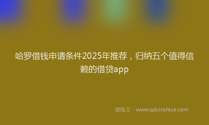 哈罗借钱申请条件2025年推荐，归纳五个值得信赖的借贷app