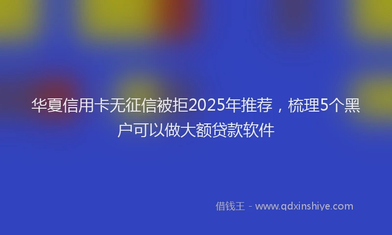 华夏信用卡无征信被拒2025年推荐，梳理5个黑户可以做大额贷款软件