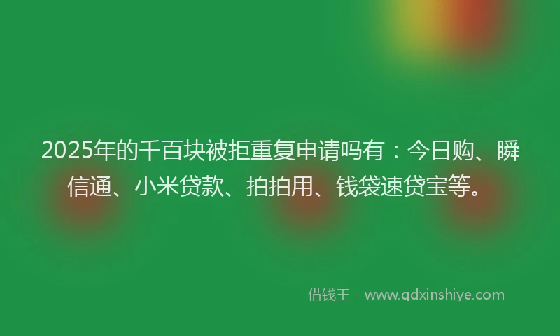 2025年的千百块被拒重复申请吗有：今日购、瞬信通、小米贷款、拍拍用、钱袋速贷宝等。