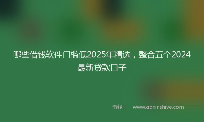 哪些借钱软件门槛低2025年精选，整合五个2024最新贷款口子
