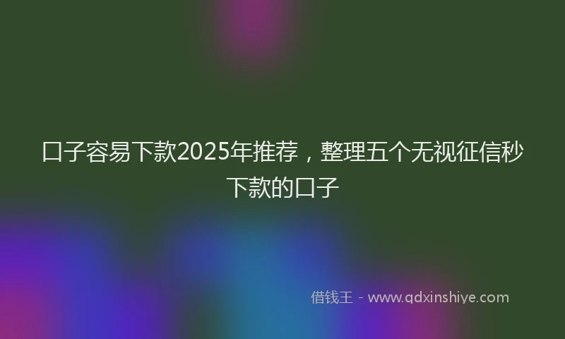 口子容易下款2025年推荐，整理五个无视征信秒下款的口子