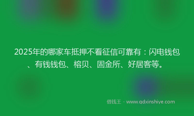 2025年的哪家车抵押不看征信可靠有：闪电钱包、有钱钱包、榕贝、固金所、好居客等。