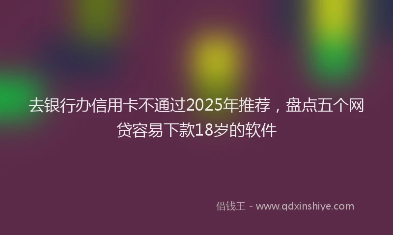 去银行办信用卡不通过2025年推荐，盘点五个网贷容易下款18岁的软件