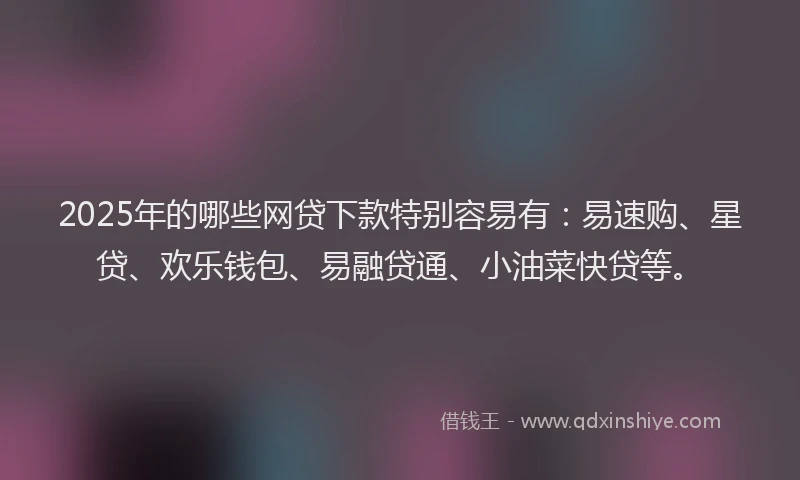 2025年的哪些网贷下款特别容易有：易速购、星贷、欢乐钱包、易融贷通、小油菜快贷等。