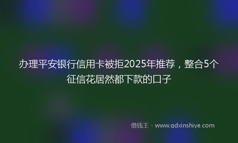 办理平安银行信用卡被拒2025年推荐，整合5个征信花居然都下款的口子