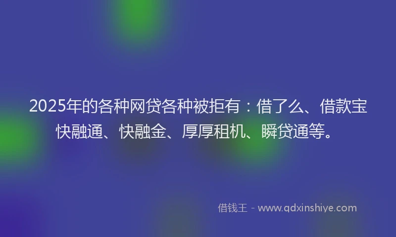 2025年的各种网贷各种被拒有：借了么、借款宝快融通、快融金、厚厚租机、瞬贷通等。