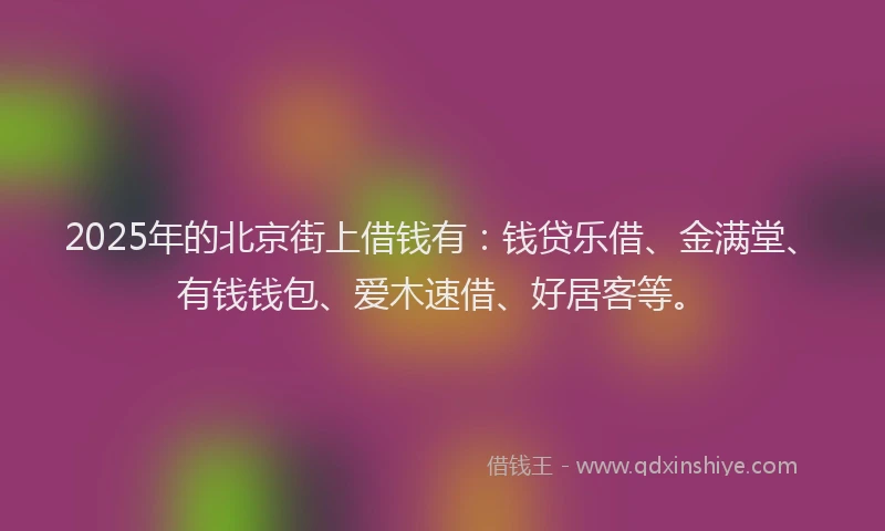 2025年的北京街上借钱有：钱贷乐借、金满堂、有钱钱包、爱木速借、好居客等。