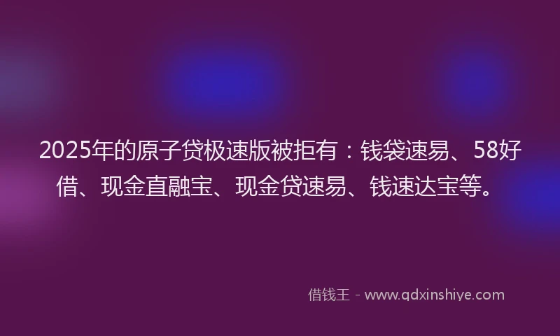2025年的原子贷极速版被拒有：钱袋速易、58好借、现金直融宝、现金贷速易、钱速达宝等。