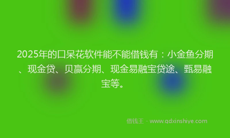 2025年的口呆花软件能不能借钱有：小金鱼分期、现金贷、贝赢分期、现金易融宝贷途、甄易融宝等。