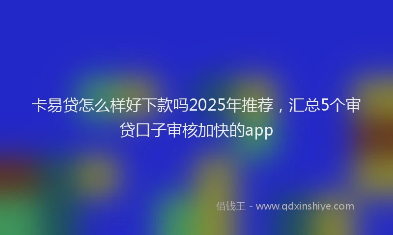 卡易贷怎么样好下款吗2025年推荐，汇总5个审贷口子审核加快的app