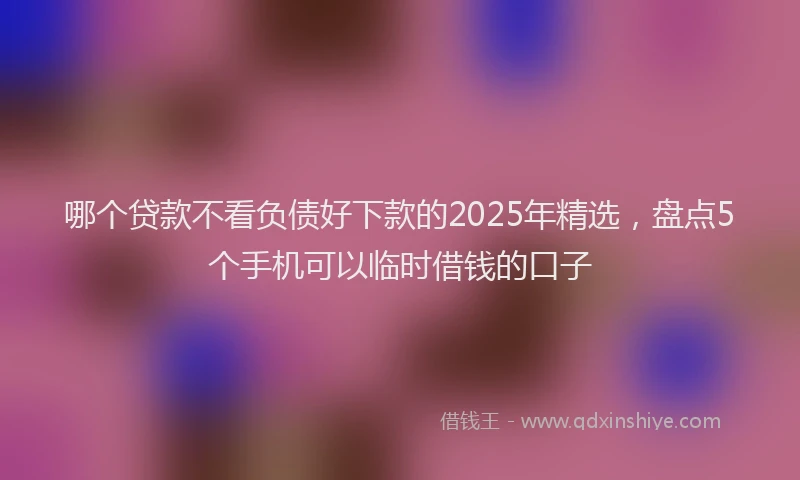 哪个贷款不看负债好下款的2025年精选，盘点5个手机可以临时借钱的口子