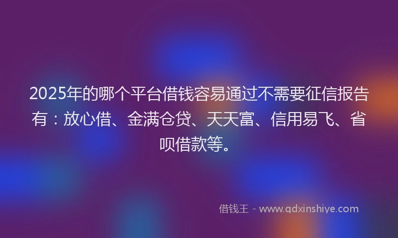 2025年的哪个平台借钱容易通过不需要征信报告有：放心借、金满仓贷、天天富、信用易飞、省呗借款等。