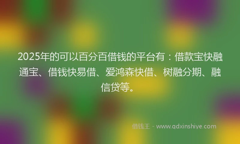 2025年的可以百分百借钱的平台有：借款宝快融通宝、借钱快易借、爱鸿森快借、树融分期、融信贷等。