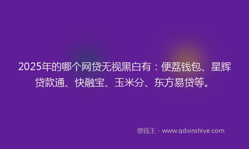 2025年的哪个网贷无视黑白有：便荔钱包、星辉贷款通、快融宝、玉米分、东方易贷等。