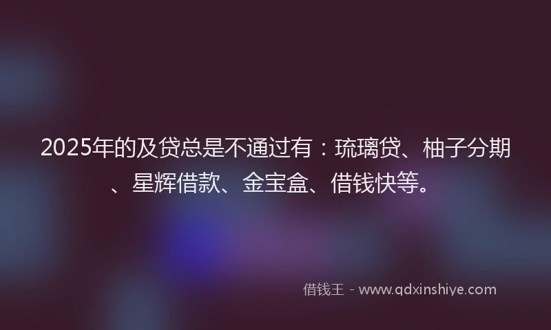 2025年的及贷总是不通过有：琉璃贷、柚子分期、星辉借款、金宝盒、借钱快等。