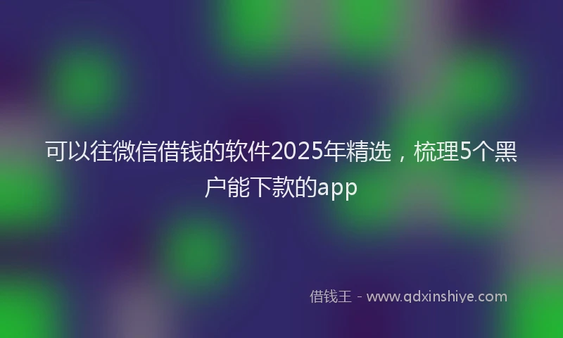 可以往微信借钱的软件2025年精选，梳理5个黑户能下款的app