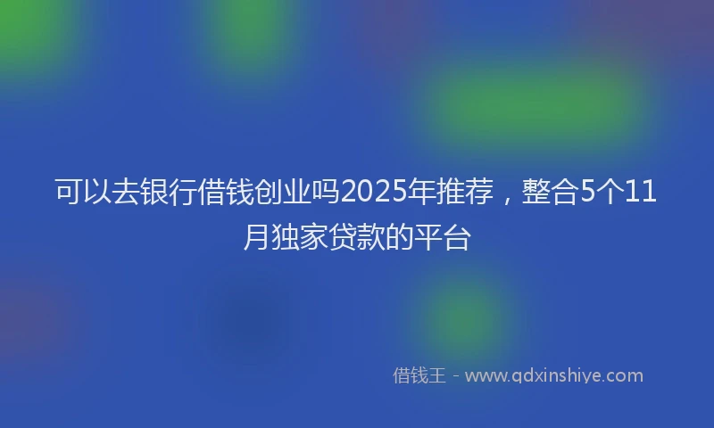 可以去银行借钱创业吗2025年推荐，整合5个11月独家贷款的平台